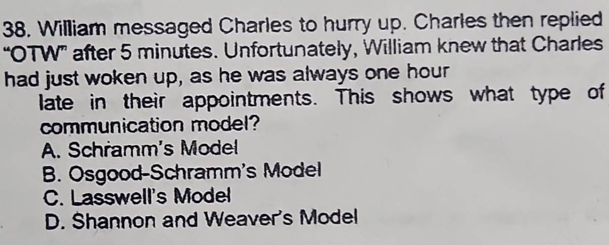 William messaged Charles to hurry up. Charles then replied
“OTW” after 5 minutes. Unfortunately, William knew that Charles
had just woken up, as he was always one hour
late in their appointments. This shows what type of
communication model?
A. Schramm's Model
B. Osgood-Schramm's Model
C. Lasswell's Model
D. Shannon and Weaver's Model