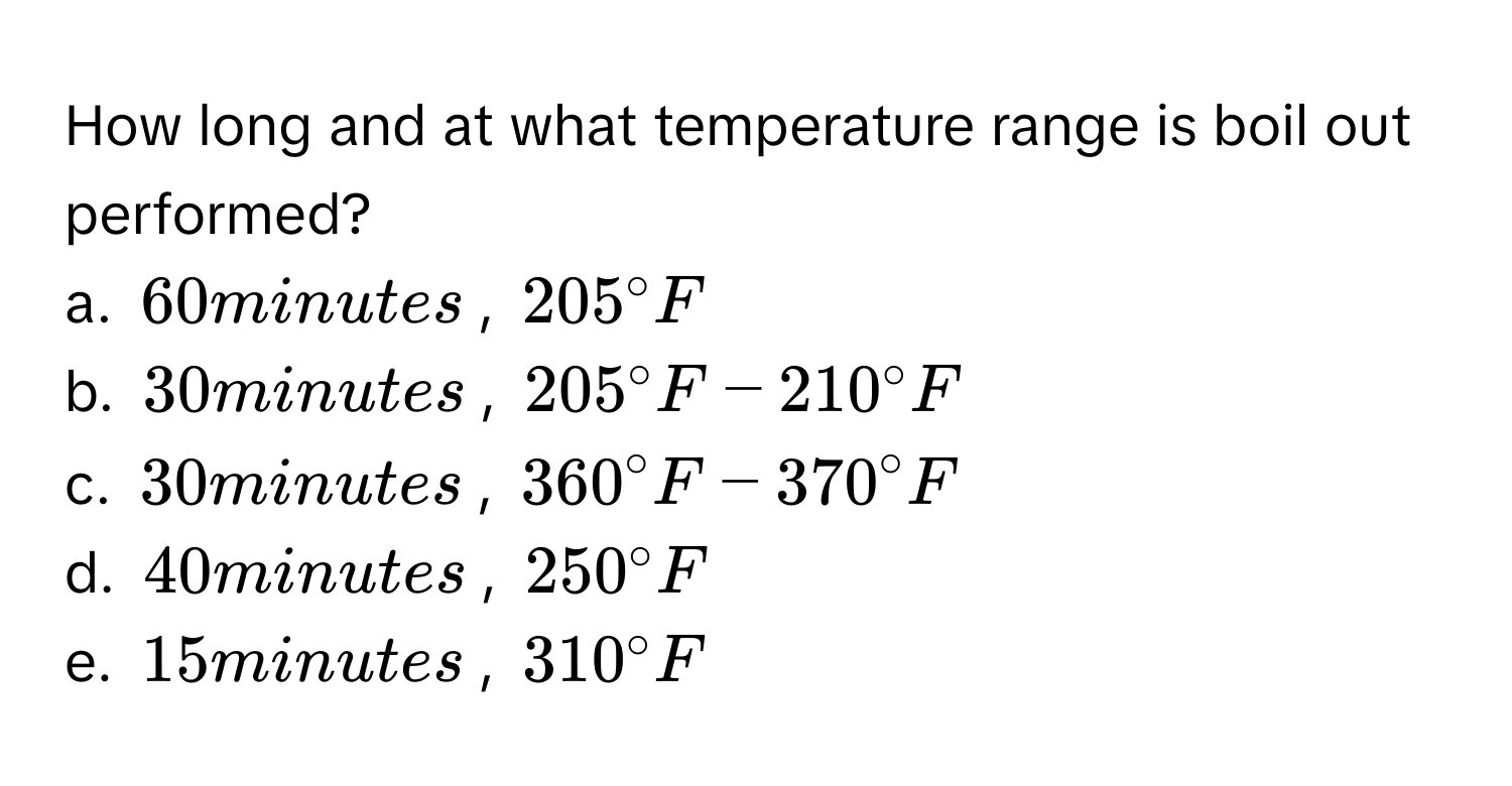 How long and at what temperature range is boil out performed?
a. 60 minutes, 205°F
b. 30 minutes, 205°F-210°F
c. 30 minutes, 360°F-370°F
d. 40 minutes, 250°F
e. 15 minutes, 310°F