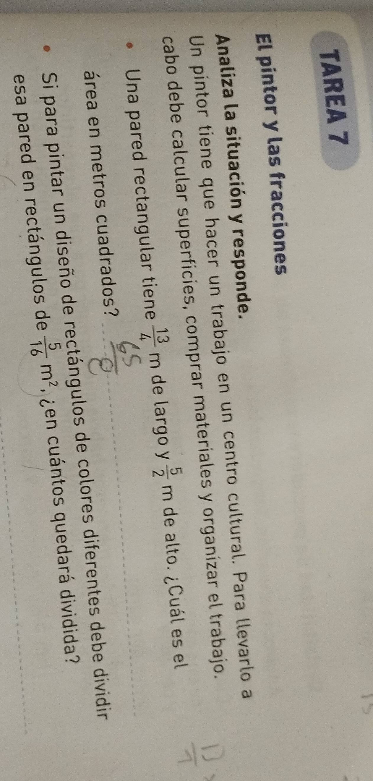 TAREA 7 
El pintor y las fracciones 
Analiza la situación y responde. 
Un pintor tiene que hacer un trabajo en un centro cultural. Para llevarlo a 
cabo debe calcular superficies, comprar materiales y organizar el trabajo. 
Una pared rectangular tiene  13/4 m de largo y  5/2 m de alto. ¿Cuál es el 
área en metros cuadrados? 
Si para pintar un diseño de rectángulos de colores diferentes debe dividir 
esa pared en rectángulos de  5/16 m^2 gen cuántos quedará dividida?