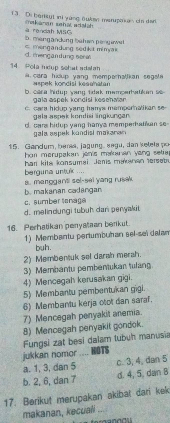 Di berikut ini yang bukan merupakan ciri dari
makanan sehat adalah
a rendah MSG
b. mengandung bahan pengawet
c. mengandung sedikit minyak
d. mengandung serat
14. Pola hidup sehat adalah ...
a. cara hidup yang memperhatikan segala
aspek kondisi kesehatan
b. cara hidup yang tidak memperhatikan se-
gala aspek kondisi kesehatan
c. cara hidup yang hanya memperhatikan se-
gala aspek kondisi lingkungan
d. cara hidup yang hanya memperhatikan se-
gala aspek kondisi makanan
15. Gandum, beras, jagung, sagu, dan ketela po
hon merupakan jenis makanan yang setiap
hari kita konsumsi. Jenis makanan tersebu
berguna untuk ....
a. mengganti sel-sel yang rusak
b. makanan cadangan
c. sumber tenaga
d. melindungi tubuh dari penyakit
16. Perhatikan penyataan berikut.
1) Membantu pertumbuhan sel-sel dalam
buh.
2) Membentuk sel darah merah.
3) Membantu pembentukan tulang.
4) Mencegah kerusakan gigi.
5) Membantu pembentukan gigi.
6) Membantu kerja otot dan saraf.
7) Mencegah penyakit anemia.
8) Mencegah penyakit gondok.
Fungsi zat besi dalam tubuh manusia
jukkan nomor the NOTS
a. 1, 3, dan 5 c. 3, 4, dan 5
b. 2, 6, dan 7 d. 4, 5, dan 8
17. Berikut merupakan akibat dari kek
makanan, kecuali ....