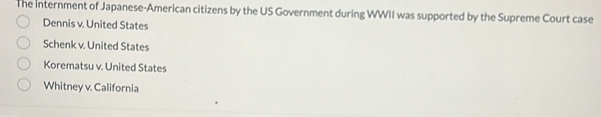 The internment of Japanese-American citizens by the US Government during WWII was supported by the Supreme Court case
Dennis v. United States
Schenk v. United States
Korematsu v. United States
Whitney v. California