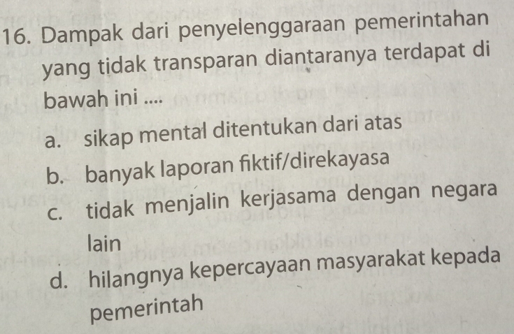 Dampak dari penyelenggaraan pemerintahan
yang tidak transparan diantaranya terdapat di
bawah ini ....
a. sikap mental ditentukan dari atas
b. banyak laporan fiktif/direkayasa
c. tidak menjalin kerjasama dengan negara
lain
d. hilangnya kepercayaan masyarakat kepada
pemerintah