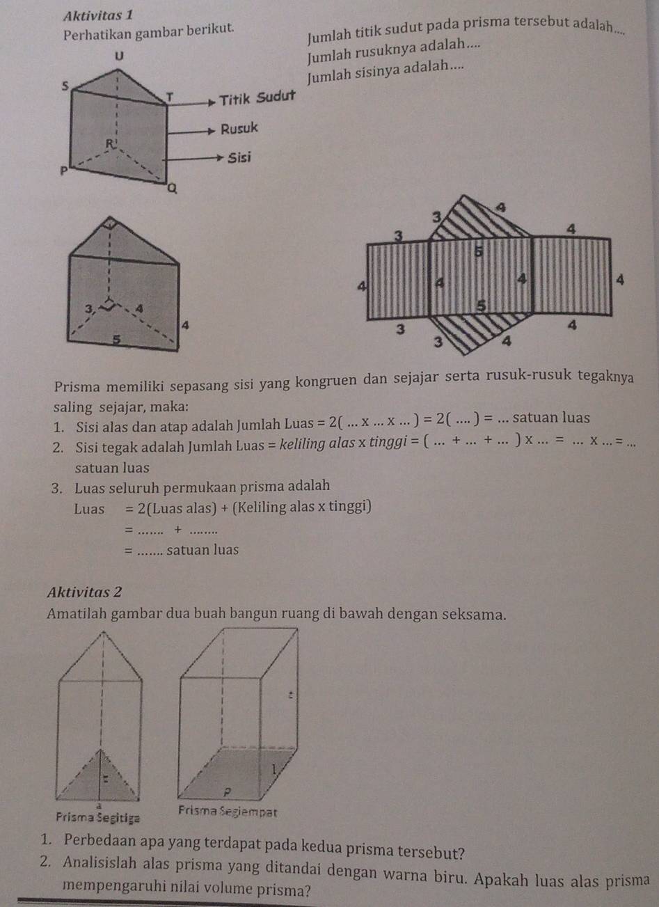 Aktivitas 1 
Perhatikan gambar berikut. Jumlah titik sudut pada prisma tersebut adalah.... 
Jumlah rusuknya adalah.... 
umlah sisinya adalah.... 
Prisma memiliki sepasang sisi yang kongruen dan sejajar serta rusuk-rusuk tegaknya 
saling sejajar, maka: 
1. Sisi alas dan atap adalah Jumlah Luas =2(...* ...* ...)=2(...)=...sa tuan luas 
2. Sisi tegak adalah Jumlah Luas = keliling alas x tinggi =(...+...+...)* ...=...* ...=... 
satuan luas 
3. Luas seluruh permukaan prisma adalah
Luas =2 (Luas alas) + (Keliling alas x tinggi)
= _+_ 
=_ satuan luas 
Aktivitas 2 
Prisma Segitiga 
1. Perbedaan apa yang terdapat pada kedua prisma tersebut? 
2. Analisislah alas prisma yang ditandai dengan warna biru. Apakah luas alas prisma 
mempengaruhi nilai volume prisma?