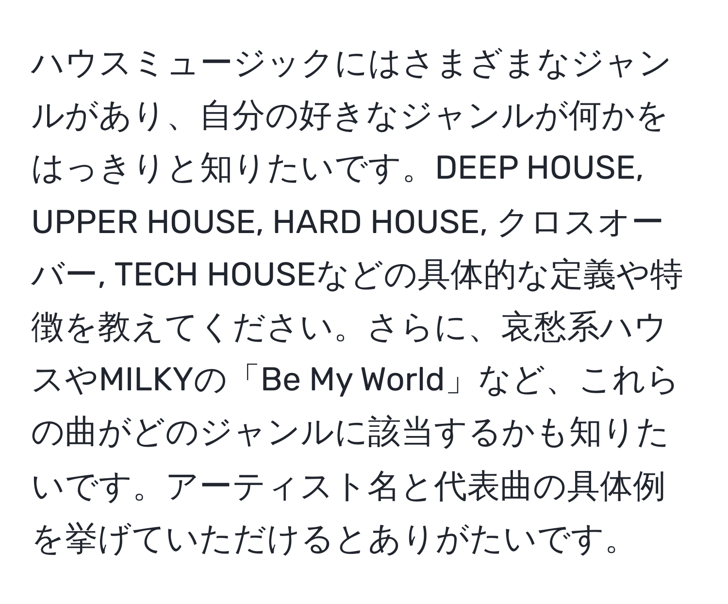 ハウスミュージックにはさまざまなジャンルがあり、自分の好きなジャンルが何かをはっきりと知りたいです。DEEP HOUSE, UPPER HOUSE, HARD HOUSE, クロスオーバー, TECH HOUSEなどの具体的な定義や特徴を教えてください。さらに、哀愁系ハウスやMILKYの「Be My World」など、これらの曲がどのジャンルに該当するかも知りたいです。アーティスト名と代表曲の具体例を挙げていただけるとありがたいです。