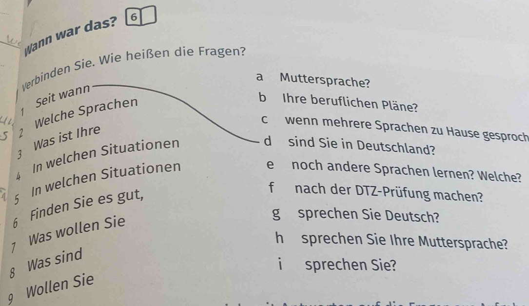 Wann war das? 6 
Verbinden Sie. Wie heißen die Fragen? 
a Muttersprache?
1 Seit wann 
5 2 Welche Sprachen 
b Ihre beruflichen Pläne? 
I 
c wenn mehrere Sprachen zu Hause gesproch
3 Was ist Ihre 
4 In welchen Situationen 
d sind Sie in Deutschland? 
5 In welchen Situationen 
e noch andere Sprachen lernen? Welche? 
6 Finden Sie es gut, 
f nach der DTZ-Prüfung machen? 
7 Was wollen Sie 
g sprechen Sie Deutsch? 
h sprechen Sie Ihre Muttersprache? 
8 Was sind 
i sprechen Sie? 
9 Wollen Sie