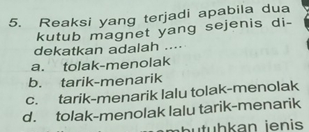 Reaksi yang terjadi apabila dua
kutub magnet yang sejenis di-
dekatkan adalah ....
a. tolak-menolak
b. tarik-menarik
c. tarik-menarik lalu tolak-menolak
d. tolak-menolak lalu tarik-menarik
butuhkan jenis