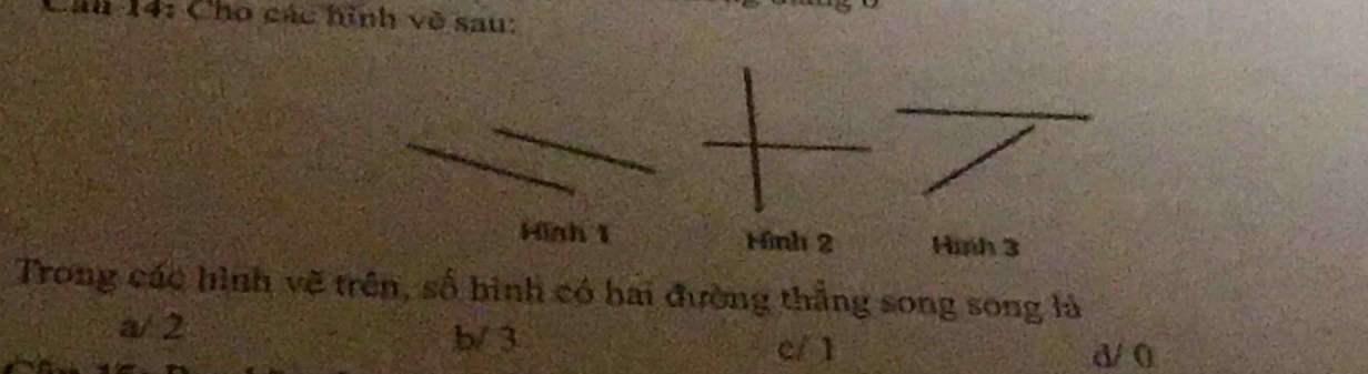 Cáu 14: Cho các hình về sau:
Hinh 1 Hình 2 Hình 3
Trong các hình vẽ trên, số hình có hai đường thắng song song là
a/ 2 b/ 3 d/0
c/ 1