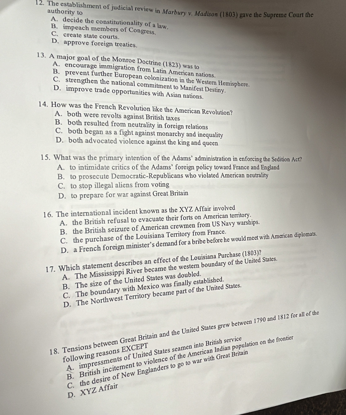 The establishment of judicial review in Marbury v, Madison (1803) gave the Supreme Court the
authority to
A. decide the constitutionality of a law.
B. impeach members of Congress.
C. create state courts.
D. approve foreign treaties.
13. A major goal of the Monroe Doctrine (1823) was to
A. encourage immigration from Latin American nations.
B. prevent further European colonization in the Western Hemisphere.
C. strengthen the national commitment to Manifest Destiny.
D. improve trade opportunities with Asian nations.
14. How was the French Revolution like the American Revolution?
A. both were revolts against British taxes
B. both resulted from neutrality in foreign relations
C. both began as a fight against monarchy and inequality
D. both advocated violence against the king and queen
15. What was the primary intention of the Adams’ administration in enforcing the Sedition Act?
A. to intimidate critics of the Adams’ foreign policy toward France and England
B. to prosecute Democratic-Republicans who violated American neutrality
C. to stop illegal aliens from voting
D. to prepare for war against Great Britain
16. The international incident known as the XYZ Affair involved
A. the British refusal to evacuate their forts on American territory.
B. the British seizure of American crewmen from US Navy warships.
C. the purchase of the Louisiana Territory from France.
D. a French foreign minister’s demand for a bribe before he would meet with American diplomats.
17. Which statement describes an effect of the Louisiana Purchase (1803)?
A. The Mississippi River became the western boundary of the United States.
B. The size of the United States was doubled.
C. The boundary with Mexico was finally established.
D. The Northwest Territory became part of the United States.
18. Tensions between Great Britain and the United States grew between 1790 and 1812 for all of the
A. impressments of United States seamen into British service
following reasons EXCEPT
B. British incitement to violence of the American Indian population on the frontier
C. the desire of New Englanders to go to war with Great Britain
D. XYZ Affair