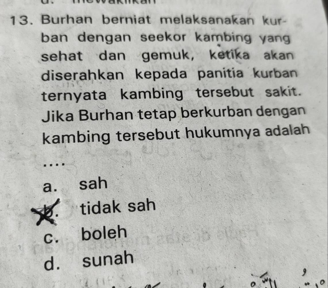 Burhan berniat melaksanakan kur-
ban dengan seekor kambing yan
sehat dan gemuk， ketika akan
diserahkan kepada panitia kurban
ternyata kambing tersebut sakit.
Jika Burhan tetap berkurban dengan
kambing tersebut hukumnya adalah
a. sah
b. tidak sah
c. boleh
d. sunah
a