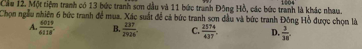 1004
Cầu 12. Một tiệm tranh có 13 bức tranh sơn dầu và 11 bức tranh Đông Hồ, các bức tranh là khác nhau.
Chọn ngẫu nhiên 6 bức tranh để mua. Xác suất để cả bức tranh sơn dầu và bức tranh Đông Hồ được chọn là
A.  6019/6118 .  237/2926 .  2574/437 . 
B.
C.
D.  3/38 .