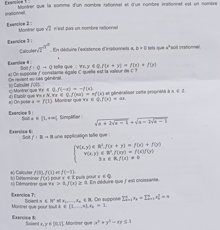 Montrer que la somme d'un nombre rationnel et d'un nombre irrationnel est un nombre
irrationnel.
Exercice 2 :
Montrer que sqrt(2) n'est pas un nombre rationnel
Exercice 3 :
Calculer sqrt 2^((sqrt(2)^sqrt 2)). En déduire l'existence d'irrationnels a, b>0 tels que a^b soit irrationnel.
Exercice 4 :
Soit f:Qto Q telle que : forall x,y∈ Q,f(x+y)=f(x)+f(y)
a) On suppose fconstante égale C quelle est la valeur de C ?
On revient au cas général.
b) Calculer f(0).
c) Montrer que forall x∈ Q,f(-x)=-f(x).
d) Etablir que forall n∈ N,forall x∈ Q,f(nx)=nf(x) et généraliser cette propriété à n∈ Z.
e) On pose a=f(1). Montrer que forall x∈ Q,f(x)=ax.
Exercice 5 :
Soit a∈ [1,+∈fty [. Simplifier : sqrt(a+2sqrt a-1)+sqrt(a-2sqrt a-1)
Exercice 6:
Soit f:Rto R une application telle que :
beginarrayl V(x,y)∈ R^2,f(x+y)=f(x)+f(y) V(x,y)∈ R^2,f(xy)=f(x)f(y) 3x∈ R,f(x)!= 0endarray.
a) Calculer f(0),f(1) et f(-1).
b) Déterminer f(x) pour x∈ Z puis pour x∈ Q.
c) Démontrer que forall x>0,f(x)≥ 0. En déduire que fest croissante.
Exercice 7:
Soient n∈ N^* et x_1,...,x_n∈ R. On suppose sumlimits _(k=1)^nx_k=sumlimits _(k=1)^nx_k^(2=n
Montrer que pour tout k∈  1,...,n) ,x_k=1.
Exercice 8:
Soient x,y∈ [0,1] , Montrer que :x^2+y^2-xy≤ 1