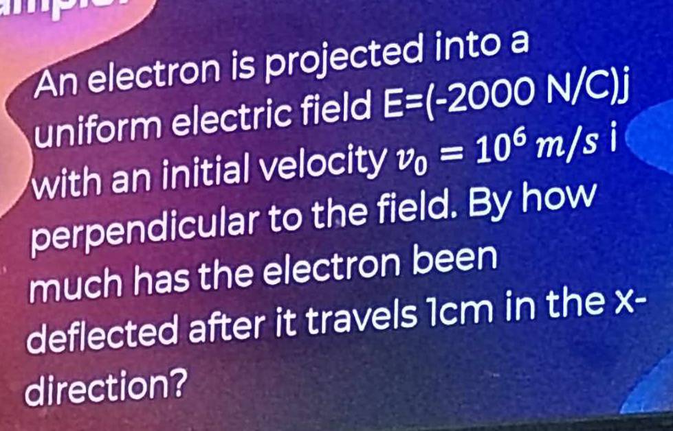 An electron is projected into a 
uniform electric field E=(-2000N/C)j
with an initial velocity v_0=10^6m/si
perpendicular to the field. By how 
much has the electron been 
deflected after it travels 1cm in the x - 
direction?