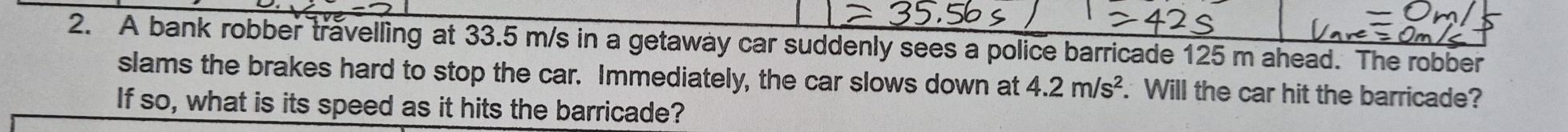 A bank robber travelling at 33.5 m/s in a getaway car suddenly sees a police barricade 125 m ahead. The robber 
slams the brakes hard to stop the car. Immediately, the car slows down at 4.2m/s^2. Will the car hit the barricade? 
If so, what is its speed as it hits the barricade?