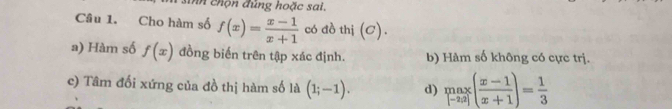 nh chộn đủng hoặc sai.
Câu 1. Cho hàm số f(x)= (x-1)/x+1  có đồ thị (C).
a) Hàm số f(x) đồng biến trên tập xác định. b) Hàm số không có cực trị.
c) Tâm đối xứng của đồ thị hàm số là (1;-1). d) limlimits _[-2a]( (x-1)/x+1 )= 1/3 