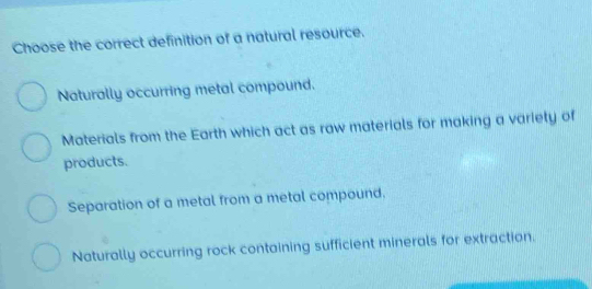 Choose the correct definition of a natural resource.
Naturally occurring metal compound.
Materials from the Earth which act as raw materials for making a variety of
products.
Separation of a metal from a metal compound.
Naturally occurring rock containing sufficient minerals for extraction.