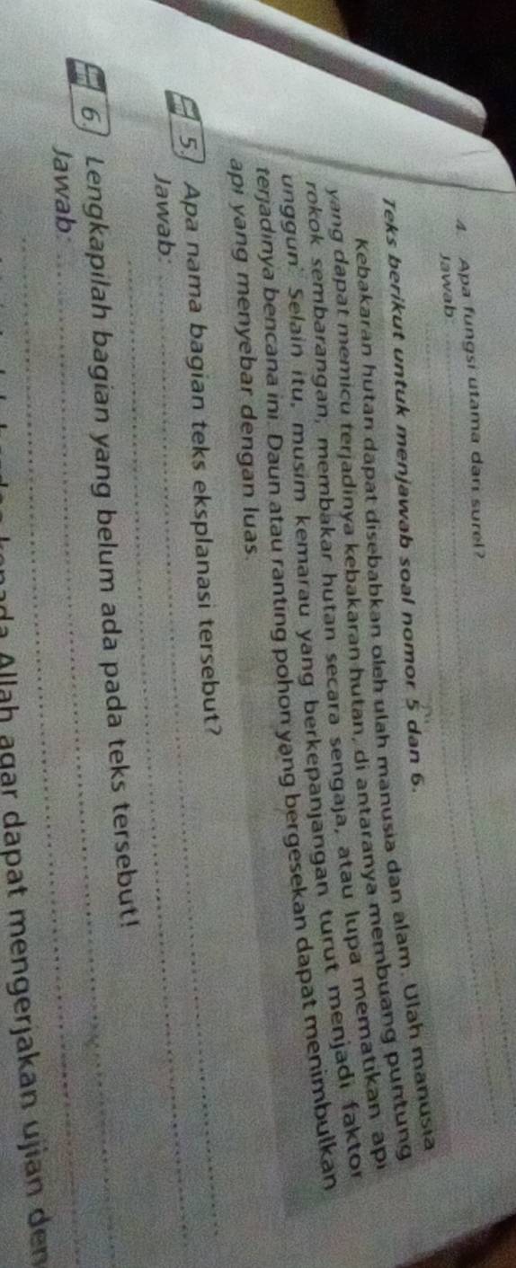 Apa fungsi utama dari surel? 
Jawab 
_ 
_ 
Teks berikut untuk menjawab soal nomor 5 dan 6. 
Kebakaran hutan dāpat disebabkan oleh ulah manusia dan alam. Ulah manusia 
yang dapat memicu terjadinya kebakaran hutan, di antaranya membuang puntung 
rokok sembarangan, membakar hutan secara sengaja, atau lupa mematıkan api 
unggun Selain itu, musim kemarau yang berkepanjangan turut menjadi faktor 
terjadinya bencana ini. Daun atau ranting pohon yạng bergesekan dapat menimbulkan 
_ 
api yang menyebar dengan luas. 
_ 
5.] Apa nama bagian teks eksplanasi tersebut? 
Jawab: 
_ 
6. Lengkapilah bagian yang belum ada pada teks tersebut! 
Jawab 
nada Allaḥ ägar dapat mengerjakan ujian den