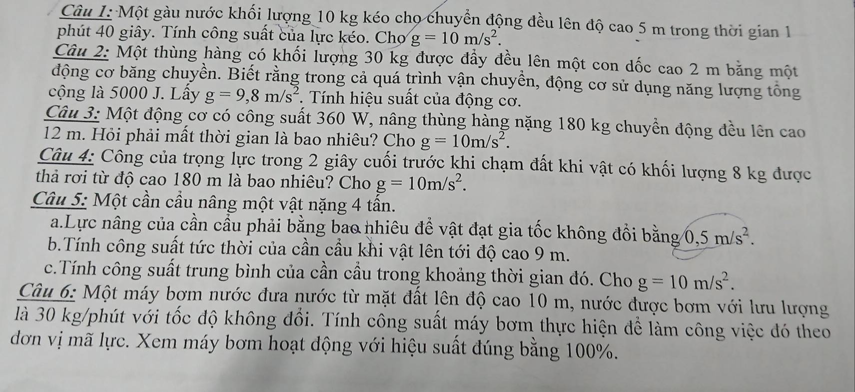 Một gàu nước khối lượng 10 kg kéo cho chuyển động đều lên độ cao 5 m trong thời gian 1
phút 40 giây. Tính công suất của lực kéo. Chợ g=10m/s^2.
Câu 2: Một thùng hàng có khối lượng 30 kg được đầy đều lên một con dốc cao 2 m băng một
động cơ băng chuyền. Biết rằng trong cả quá trình vận chuyền, động cơ sử dụng năng lượng tổng
cộng là 5000 J. Lấy g=9,8m/s^2.  Tính hiệu suất của động cơ.
Câu 3: Một động cơ có công suất 360 W, nâng thùng hàng nặng 180 kg chuyền động đều lên cao
12 m. Hỏi phải mất thời gian là bao nhiêu? Cho g=10m/s^2.
Câu 4: Công của trọng lực trong 2 giây cuối trước khi chạm đất khi vật có khối lượng 8 kg được
thả rơi từ độ cao 180 m là bao nhiêu? Cho g=10m/s^2.
Câu 5: Một cần cầu nâng một vật nặng 4 tấn.
a.Lực nâng của cần cầu phải bằng bao nhiêu để vật đạt gia tốc không đổi bằng 0,5m/s^2.
b.Tính công suất tức thời của cần cầu khi vật lên tới độ cao 9 m.
c.Tính công suất trung bình của cần cầu trong khoảng thời gian đó. Cho g=10m/s^2.
Câu 6: Một máy bơm nước đưa nước từ mặt đất lên độ cao 10 m, nước được bơm với lưu lượng
là 30 kg/phút với tốc độ không đổi. Tính công suất máy bơm thực hiện để làm công việc đó theo
dơn vị mã lực. Xem máy bơm hoạt động với hiệu suất đúng bằng 100%.