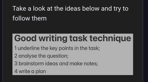 Take a look at the ideas below and try to 
follow them 
Good writing task technique 
1 underline the key points in the task; 
2 analyse the question; 
3 brainstorm ideas and make notes; 
4 write a plan