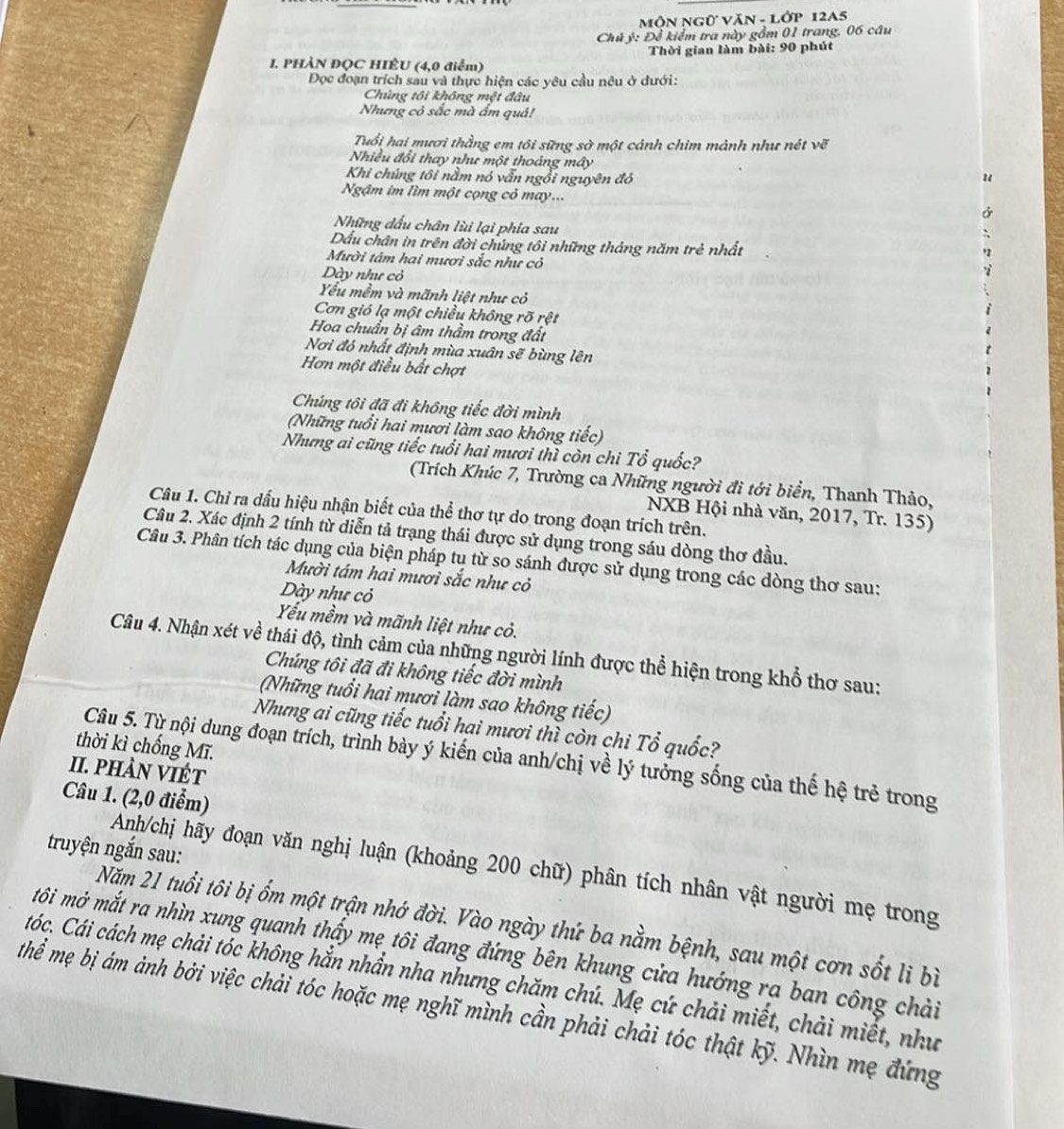 MôN NGữ VăN - Lớp 12A5
Chủ ý: Đề kiểm tra này gồm 01 trang, 06 câu
Thời gian làm bài: 90 phút
I. PHÀN ĐỌC HIÊU (4,0 điểm)
Đọc đoạn trích sau và thực hiện các yêu cầu nêu ở dưới:
Chủng tôi không một đâu
Nhưng cỏ sắc mà ẩm quả!
Tuổi hai mươi thằng em tôi sững sờ một cảnh chim mảnh như nét vẽ
Nhiều đổi thay như một thoáng mây
Khi chúng tôi nằm nó vẫn ngồi nguyên đó "
Ngậm im lìm một cọng cỏ may...
Những đấu chân lùi lại phía sau
Dầu chân in trên đời chủng tôi những tháng năm trẻ nhất
Mười tâm hai mươi sắc như cỏ
Dày như cỏ
Yu mềm và mãnh liệt như cỏ
Cơn gió lạ một chiều không rõ rệt
Hoa chuẩn bị âm thầm trong đất
Nơi đó nhất định mùa xuân sẽ bùng lên
Hơn một điều bất chợt
Chúng tôi đã đi không tiếc đời mình
(Những tuổi hai mươi làm sao không tiếc)
Nhưng ai cũng tiếc tuổi hai mươi thì còn chi Tổ quốc?
(Trích Khúc 7, Trường ca Những người đi tới biển, Thanh Thảo,
Câu 1. Chỉ ra dấu hiệu nhận biết của thể thơ tự do trong đoạn trích trên.
NXB Hội nhà văn, 2017, Tr. 135)
Câu 2. Xác định 2 tính từ diễn tả trạng thái được sử dụng trong sáu dòng thơ đầu.
Câu 3. Phân tích tác dụng của biện pháp tụ từ so sánh được sử dụng trong các dòng thơ sau:
Mười tám hai mươi sắc như cỏ
Dày như cỏ
Yếu mềm và mãnh liệt như cỏ.
Câu 4. Nhận xét về thái độ, tình cảm của những người lính được thể hiện trong khổ thơ sau:
Chúng tôi đã đi không tiếc đời mình
(Những tuổi hai mươi làm sao không tiếc)
Nhưng ai cũng tiếc tuổi hai mươi thì còn chi Tổ quốc?
thời kì chống Mĩ.
Câu 5. Từ nội dung đoạn trích, trình bày ý kiến của anh/chị về lý tưởng sống của thế hệ trẻ trong
II. pHÀN VIÉT
Câu 1. (2,0 điểm)
truyện ngắn sau:
Anh/chị hãy đoạn văn nghị luận (khoảng 200 chữ) phân tích nhân vật người mẹ trong
Năm 21 tuổi tôi bị ốm một trận nhớ đời. Vào ngày thứ ba nằm bệnh, sau một cơn sốt li bì
môi mớ mắt ra nhìn xung quanh thấy mẹ tôi đang đứng bên khung cửa hướng ra ban công chải
tóc. Cái cách mẹ chải tóc không hắn nhần nha nhưng chăm chú. Mẹ cứ chải miết, chải miết, như
hể mẹ bị ám ảnh bởi việc chải tóc hoặc mẹ nghĩ mình cần phải chải tóc thật kỹ. Nhìn mẹ đứng