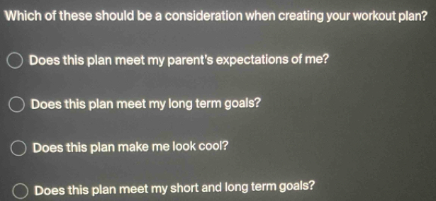 Which of these should be a consideration when creating your workout plan?
Does this plan meet my parent's expectations of me?
Does this plan meet my long term goals?
Does this plan make me look cool?
Does this plan meet my short and long term goals?