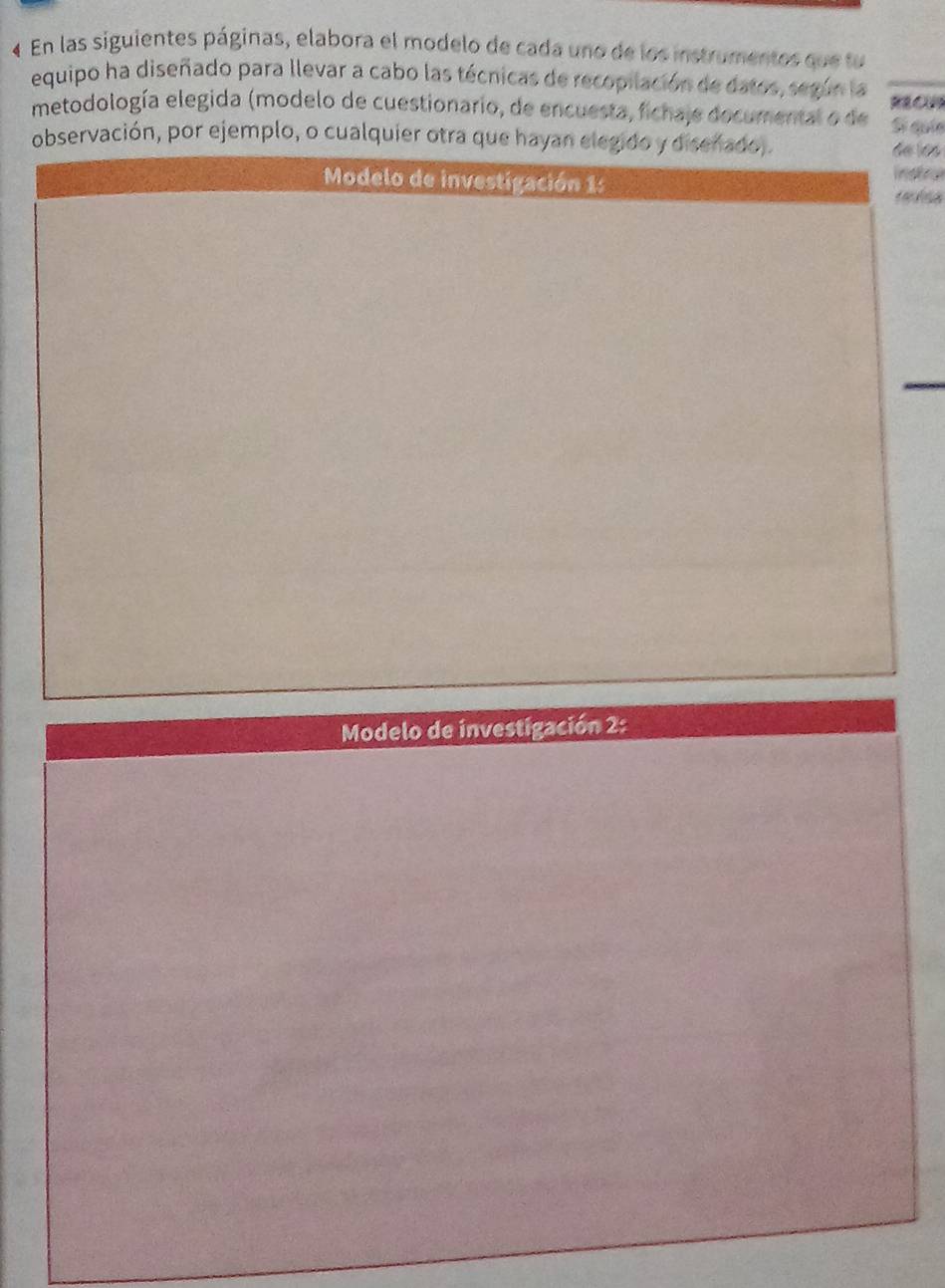 « En las siguientes páginas, elabora el modelo de cada uno de los instrumentos que fu 
equipo ha diseñado para llevar a cabo las técnicas de recopilación de datos, según la 
metodología elegida (modelo de cuestionario, de encuesta, fichaje documental o de Sĩ quí 
observación, por ejemplo, o cualquier otra que hayan elegido y disenado,. 
de los 
Modelo de investigación 1: instry 
Modelo de investigación 2: