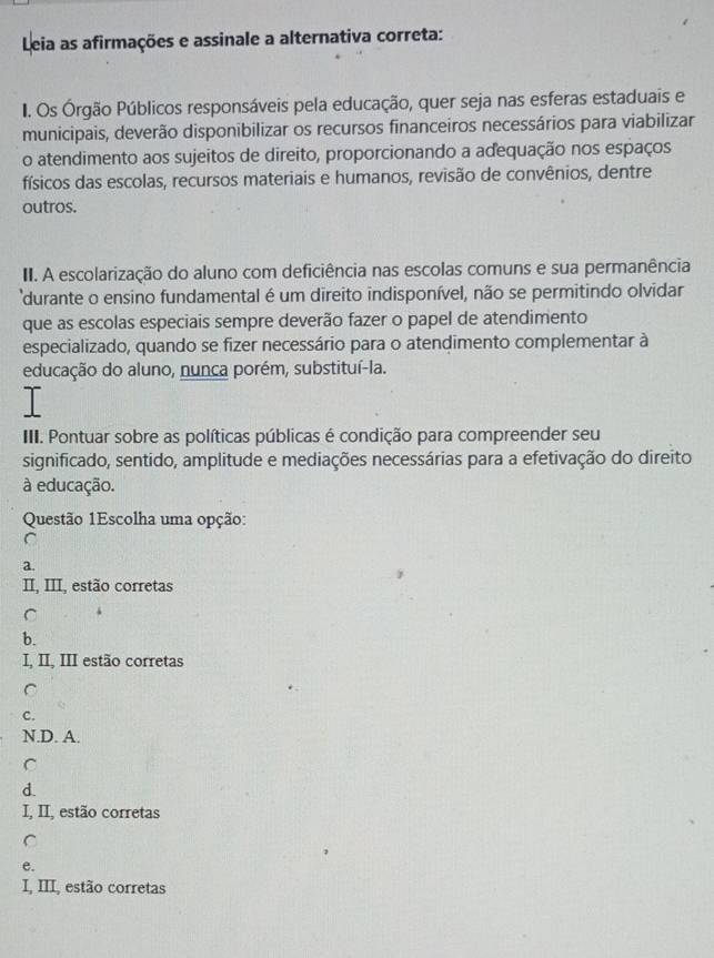 Leia as afirmações e assinale a alternativa correta:
I. Os Órgão Públicos responsáveis pela educação, quer seja nas esferas estaduais e
municipais, deverão disponibilizar os recursos financeiros necessários para viabilizar
o atendimento aos sujeitos de direito, proporcionando a adequação nos espaços
físicos das escolas, recursos materiais e humanos, revisão de convênios, dentre
outros.
III. A escolarização do aluno com deficiência nas escolas comuns e sua permanência
durante o ensino fundamental é um direito indisponível, não se permitindo olvidar
que as escolas especiais sempre deverão fazer o papel de atendimento
especializado, quando se fizer necessário para o atendimento complementar à
educação do aluno, nunca porém, substituí-la.
IIII. Pontuar sobre as políticas públicas é condição para compreender seu
significado, sentido, amplitude e mediações necessárias para a efetivação do direito
à educação.
Questão 1Escolha uma opção:
C
a.
II, III, estão corretas
C
b.
I, II, III estão corretas
C
C.
N.D. A.
C
d.
I, II, estão corretas
C
e.
I, III, estão corretas