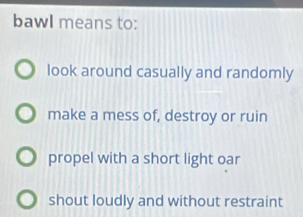 bawl means to:
look around casually and randomly
make a mess of, destroy or ruin
propel with a short light oar
shout loudly and without restraint