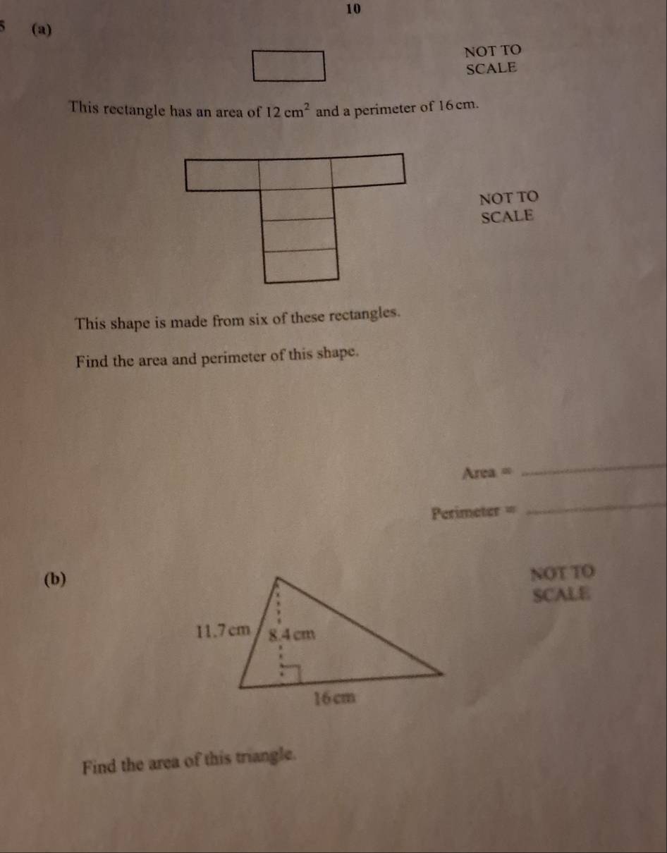 10 
(a) 
NOT TO 
SCALE 
This rectangle has an area of 12cm^2 and a perimeter of 16 cm. 
NOT TO 
SCALE 
This shape is made from six of these rectangles. 
Find the area and perimeter of this shape.
Area =
_
Perimeter =
_ 
(b) 
NOT TO 
SCALE 
Find the area of this triangle.