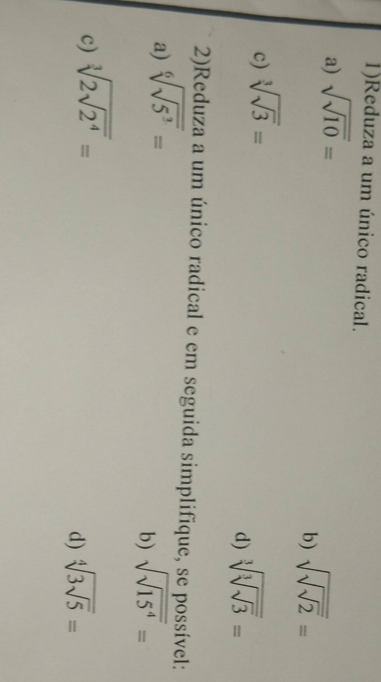 1)Reduza a um único radical. 
a) sqrt(sqrt 10)=
b) sqrt(sqrt sqrt 2)=
c) sqrt[3](sqrt 3)=
d) sqrt[3](sqrt [3]sqrt 3)=
2)Reduza a um único radical e em seguida simplifique, se possível: 
a) sqrt[6](sqrt 5^3)=
b) sqrt(sqrt 15^4)=
c) sqrt[3](2sqrt 2^4)=
d) sqrt[4](3sqrt 5)=