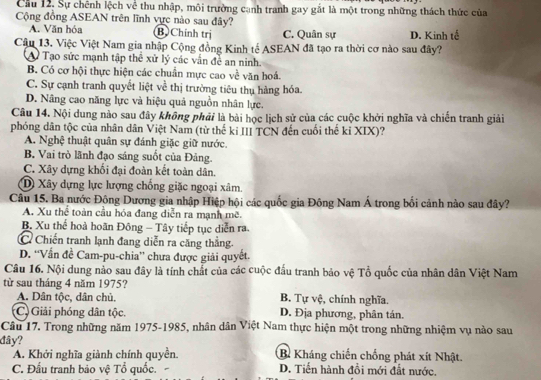 Cầu 12, Sự chênh lệch về thu nhập, môi trường cạnh tranh gay gắt là một trong những thách thức của
Cộng đồng ASEAN trên lĩnh vực nào sau đây?
A. Văn hóa B Chính trị C. Quân sự D. Kinh tế
Câu 13. Việc Việt Nam gia nhập Cộng đồng Kinh tế ASEAN đã tạo ra thời cơ nào sau đây?
A Tạo sức mạnh tập thể xử lý các vấn đề an ninh.
B. Có cơ hội thực hiện các chuẩn mực cao về văn hoá.
C. Sự cạnh tranh quyết liệt về thị trường tiêu thụ hàng hóa.
D. Nâng cao năng lực và hiệu quả nguồn nhân lực.
Câu 14. Nội dung nào sau đây không phải là bài học lịch sử của các cuộc khởi nghĩa và chiến tranh giải
phóng dân tộc của nhân dân Việt Nam (từ thế kỉ III TCN đến cuối thể kỉ XIX)?
A. Nghệ thuật quân sự đánh giặc giữ nước.
B. Vai trò lãnh đạo sáng suốt của Đảng.
C. Xây dựng khối đại đoàn kết toàn dân.
D Xây dựng lực lượng chống giặc ngoại xâm.
Câu 15. Ba nước Động Dương gia nhập Hiệp hội các quốc gia Đông Nam Á trong bối cảnh nào sau đây?
A. Xu thể toàn cầu hóa đang diễn ra mạnh mẽ.
B. Xu thể hoà hoãn Đông - Tây tiếp tục diễn ra.
C Chiến tranh lạnh đang diễn ra căng thẳng.
D. 'Vấn đề Cam-pu-chia” chưa được giải quyết.
Câu 16. Nội dung nảo sau đây là tính chất của các cuộc đấu tranh bảo vệ Tổ quốc của nhân dân Việt Nam
từ sau tháng 4 năm 1975? B. Tự vệ, chính nghĩa.
A. Dân tộc, dân chủ,
(C) Giải phóng dân tộc. D. Địa phương, phân tán.
Câu 17. Trong những năm 1975-1985, nhân dân Việt Nam thực hiện một trong những nhiệm vụ nào sau
đây? B. Kháng chiến chống phát xít Nhật.
A. Khởi nghĩa giành chính quyền.
C. Đấu tranh bảo vệ Tổ quốc. D. Tiến hành đồi mới đất nước.