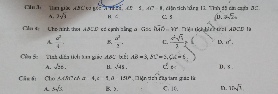 Tam giác ABC có góc A nhọn, AB=5, AC=8 , diện tích bằng 12. Tính độ dài cạnh BC.
A. 2sqrt(3). B. 4. C. 5. D. 3sqrt(2)
Câu 4: Cho hình thoi ABCD có cạnh bằng a. Góc widehat BAD=30°. Diện tích hình thoi ABCD là
A.  a^2/4 .  a^2/2 . C.  a^2sqrt(3)/2   D. a^2. 
B.
Câu 5: Tính diện tích tam giác ABC biết AB=3, BC=5, CA=6.
A. sqrt(56). B. sqrt(48). C. 6 D. 8.
Câu 6: Cho △ ABC có a=4, c=5, B=150° Diện tích của tam giác là:
A. 5sqrt(3). B. 5. C. 10. D. 10sqrt(3).