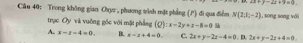 2x+y-2z+9=0. 
Câu 40: Trong không gian Oxyz , phương trình mặt phẳng (P) đi qua điểm N(2;1;-2) , song song với
trục Oy và vuông góc với mặt phẳng (Q): x-2y+z-8=0 là
A. x-z-4=0. B. x-z+4=0. C. 2x+y-2z-4=0. D. 2x+y-2z+4=0.