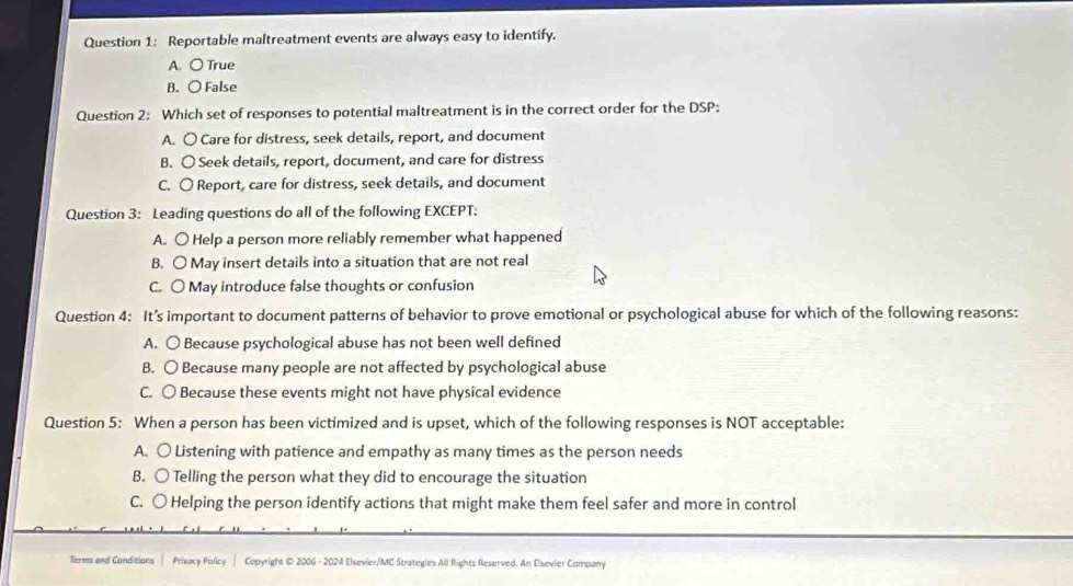 Reportable maltreatment events are always easy to identify.
A. ○ True
B. 〇 False
Question 2: Which set of responses to potential maltreatment is in the correct order for the DSP:
A. 〇 Care for distress, seek details, report, and document
B. 〇 Seek details, report, document, and care for distress
C. 〇 Report, care for distress, seek details, and document
Question 3: Leading questions do all of the following EXCEPT.
A. O Help a person more reliably remember what happened
B. ○ May insert details into a situation that are not real
C. ○ May introduce false thoughts or confusion
Question 4: It’s important to document patterns of behavior to prove emotional or psychological abuse for which of the following reasons:
A. ○ Because psychological abuse has not been well defined
B. 〇 Because many people are not affected by psychological abuse
C. 〇 Because these events might not have physical evidence
Question 5: When a person has been victimized and is upset, which of the following responses is NOT acceptable:
A. 〇 Listening with patience and empathy as many times as the person needs
B. ○ Telling the person what they did to encourage the situation
C. ○ Helping the person identify actions that might make them feel safer and more in control
Terms and Conditions Prixacy Policy | Copyright @D 2006 - 2024 Elsevier/MC Strategies All Rights Reserved. An Elsevier Company