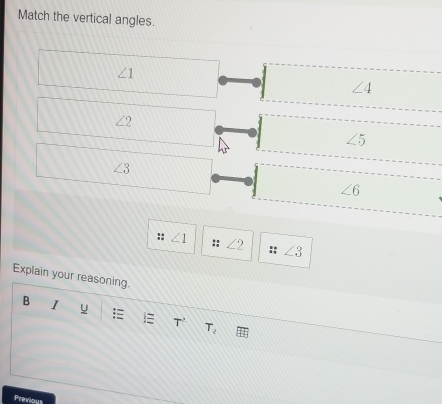 Match the vertical angles.
∠ 1
∠ 4
∠ 2
∠ 5
∠ 3
∠ 6
:: ∠ 1 :: ∠ 2 ∠ 3
Explain your reasoning.
B I
T^2 T_2
Previous