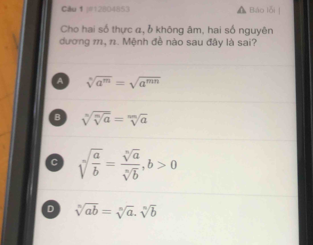 #12804853 Báo lỗi
Cho hai số thực a, 6 không âm, hai số nguyên
đương m, n. Mệnh đề nào sau đây là sai?
A sqrt[n](a^m)=sqrt(a^(mn))
B sqrt[n](sqrt [m]a)=sqrt[nm](a)
C sqrt[n](frac a)b= sqrt[n](a)/sqrt[n](b) ,b>0
D sqrt[n](ab)=sqrt[n](a).sqrt[n](b)