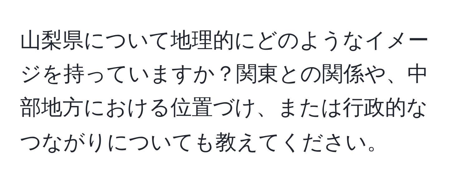 山梨県について地理的にどのようなイメージを持っていますか？関東との関係や、中部地方における位置づけ、または行政的なつながりについても教えてください。