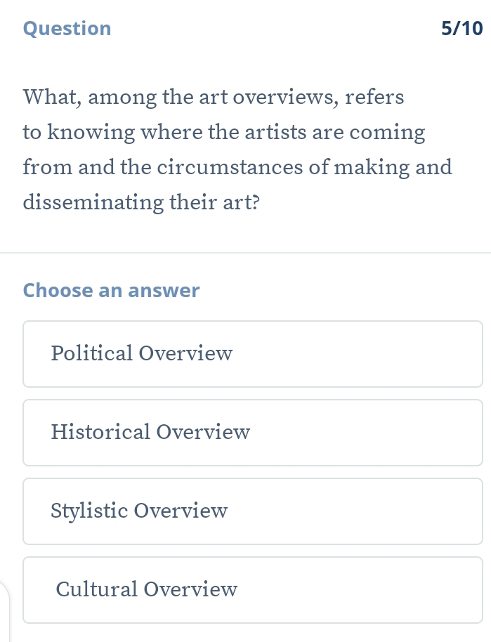 Question 5/10
What, among the art overviews, refers
to knowing where the artists are coming
from and the circumstances of making and
disseminating their art?
Choose an answer
Political Overview
Historical Overview
Stylistic Overview
Cultural Overview