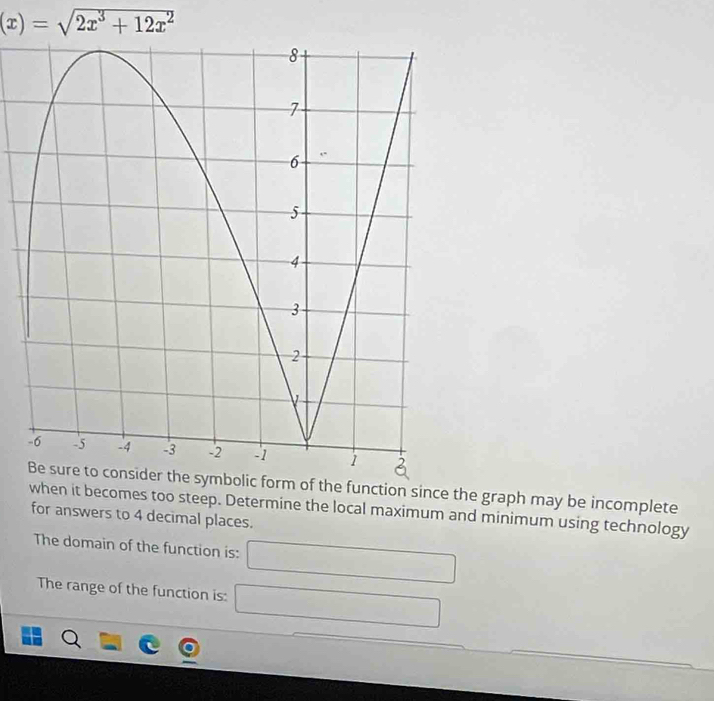 (x)=sqrt(2x^3+12x^2)
he symbolic form of the function since the graph may be incomplete 
when it becomes too steep. Determine the local maximum and minimum using technology 
for answers to 4 decimal places. 
The domain of the function is: □ 
The range of the function is: □