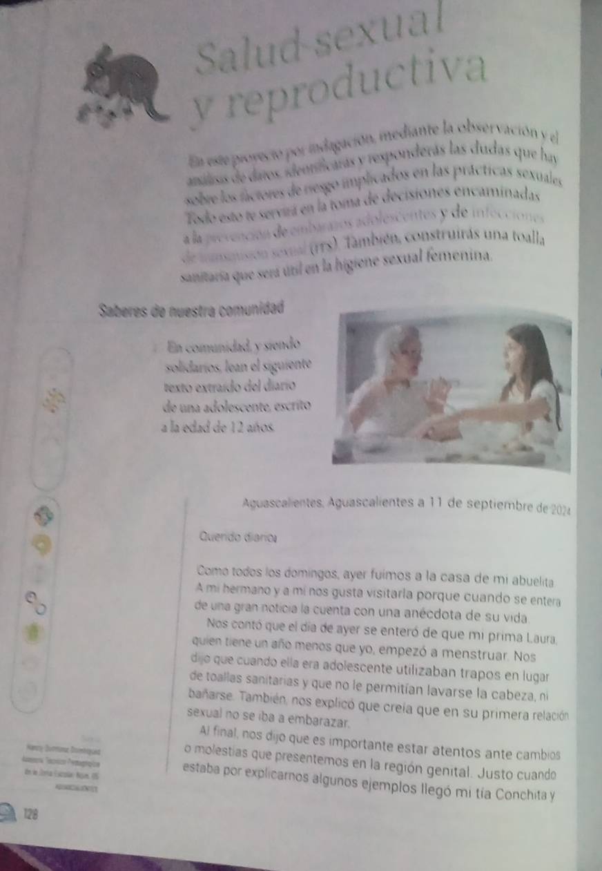 Salud-sexual
y reproductiva
En este proyeció por indagación, mediante la observación y el
anuasis de daros. identificaras y responderás las dudas que hay
sobre los fáctores de nesgo implicados en las prácticas sexuales
Todo esto te servirá en la toma de decisiones encaminadas
a la prevención de embarazos adolescentes y de infecciones
de mnsmisión sexial (rrs). También, construitás una toall,
sanitaria que será útil en la higiene sexual femenina.
Saberes de nuestra comunidad
En comunidad, y síendo
solidaríos, lean el siguiente
texto extraído del diarío
de una adolescente, escrito
a la edad de 12 años.
Aguascalientes, Aguascalientes à 11 de séptiembre de 2024
Querido diario
Como todos los domingos, ayer fuimos a la casa de mi abuelita
A mi hermano y a mí nos gusta visitarla porque cuando se entera
de una gran noticia la cuenta con una anécdota de su vida
Nos contó que el día de ayer se enteró de que mi prima Laura,
quien tiene un año menos que yo, empezó a menstruar. Nos
dijo que cuando ella era adolescente utilizaban trapos en lugar
de toallas sanitarias y que no le permitían lavarse la cabeza, ní
bañarse. También, nos explicó que creia que en su primera relación
sexual no se iba a embarazar.
Al final, nos dijo que es importante estar atentos ante cambios
Nanry Durnme Dsimbiquéd
o molestias que presentemos en la región genital. Justo cuando
de do Seria Espüa Ngun. U5
Atra Téónics Pertagrapios estaba por explicarnos algunos ejemplos llegó mi tía Conchita y
   
128