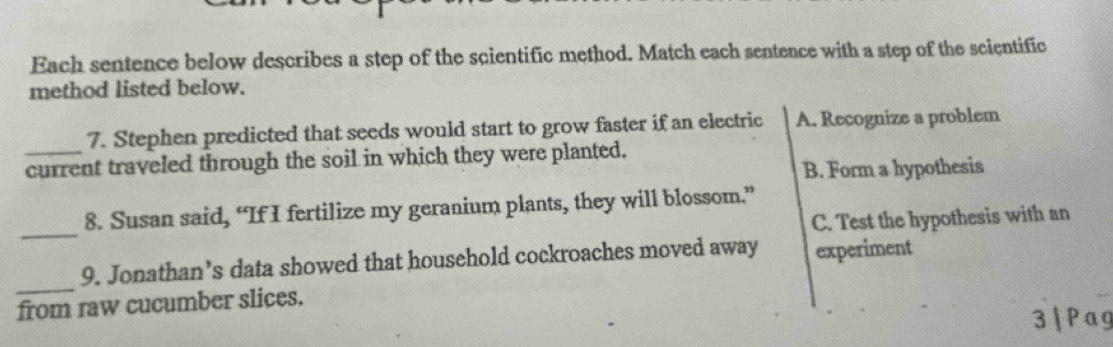 Each sentence below describes a step of the scientific method. Match each sentence with a step of the scientific
method listed below.
7. Stephen predicted that seeds would start to grow faster if an electric A. Recognize a problem
_current traveled through the soil in which they were planted.
B. Form a hypothesis
_
8. Susan said, “If I fertilize my geranium plants, they will blossom.”
C. Test the hypothesis with an
_
9. Jonathan’s data showed that household cockroaches moved away experiment
from raw cucumber slices.
3 | Pag