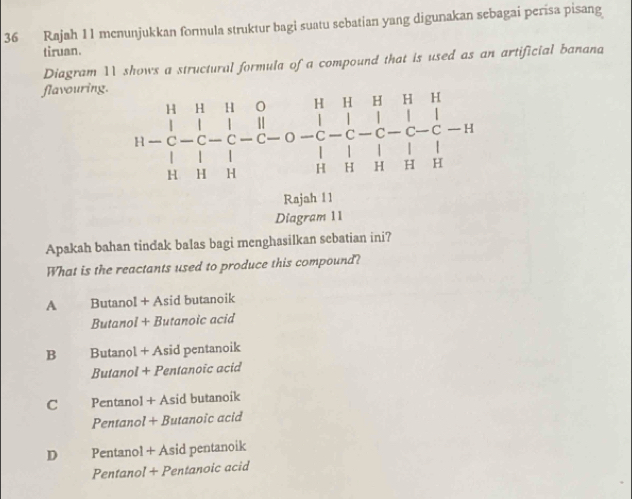 Rajah 11 menunjukkan formula struktur bagi suatu sebatian yang digunakan sebagai perisa pisang
tiruan.
Diagram 11 shows a structural formula of a compound that is used as an artificial banana
flavouring.
beginarrayr H&H&H&O&H&H&H -&|&|&|&||&|&|&|&|&|&| |&|&|&|&|&|&|&| |&C-C-1|&|&|&|&|&|&H&Hendarray
Rajah 11
Diagram 11
Apakah bahan tindak balas bagi menghasilkan sebatian ini?
What is the reactants used to produce this compound?
A Butanol + Asid butanoik
Butanol + Butanoic acid
B Butanol + Asid pentanoik
Butanol + Pentanoic acid
C Pentanol + Asid butanoik
Pentanol + Butanoïc acid
D Pentanol + Asid pentanoik
Pentanol + Pentanoic acid