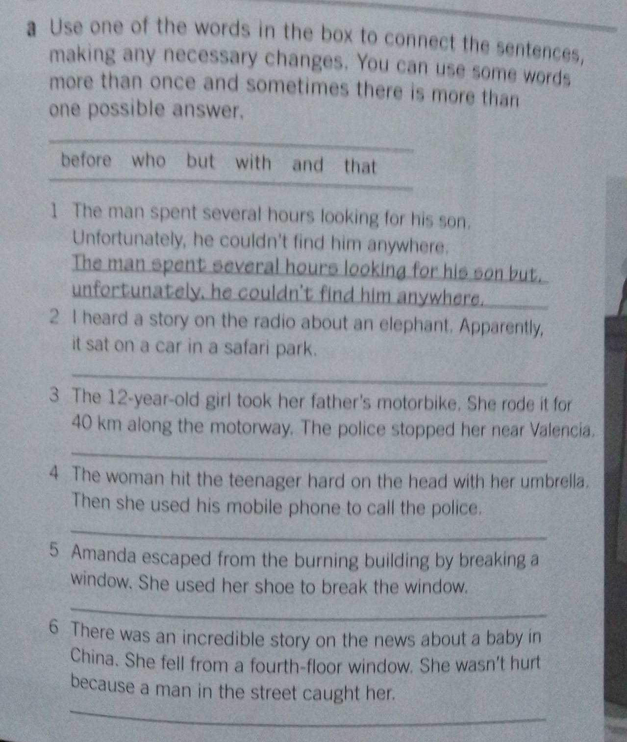 a Use one of the words in the box to connect the sentences, 
making any necessary changes. You can use some words 
more than once and sometimes there is more than 
one possible answer. 
before who but with and that 
1 The man spent several hours looking for his son. 
Unfortunately, he couldn't find him anywhere. 
The man spent several hours looking for his son but. 
unfortunately, he couldn't find him anywhere. 
2 I heard a story on the radio about an elephant. Apparently, 
it sat on a car in a safari park. 
_ 
3 The 12-year -old girl took her father's motorbike. She rode it for
40 km along the motorway. The police stopped her near Valencia. 
_ 
4 The woman hit the teenager hard on the head with her umbrella. 
Then she used his mobile phone to call the police. 
_ 
5 Amanda escaped from the burning building by breaking a 
window. She used her shoe to break the window. 
_ 
6 There was an incredible story on the news about a baby in 
China. She fell from a fourth-floor window. She wasn't hurt 
_ 
because a man in the street caught her.