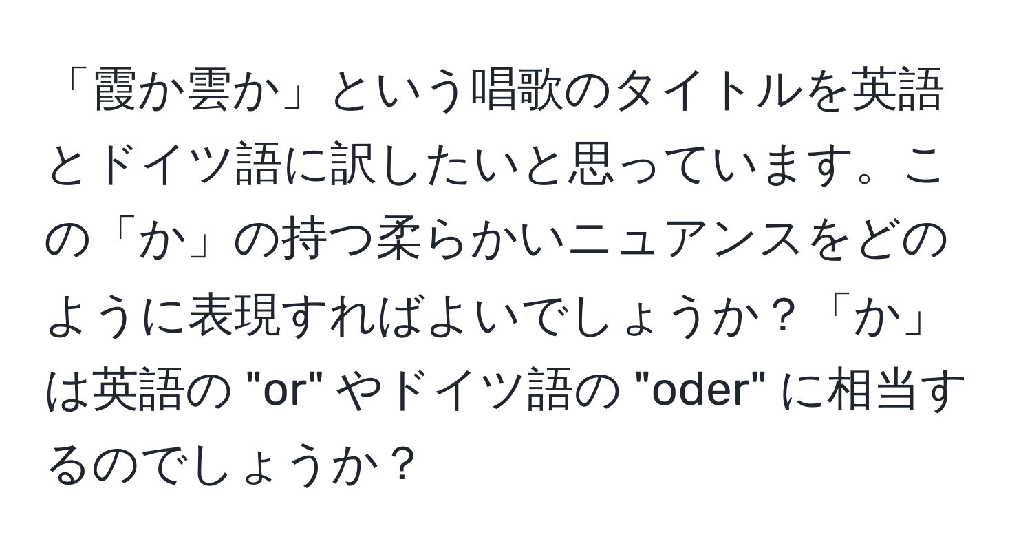 「霞か雲か」という唱歌のタイトルを英語とドイツ語に訳したいと思っています。この「か」の持つ柔らかいニュアンスをどのように表現すればよいでしょうか？「か」は英語の "or" やドイツ語の "oder" に相当するのでしょうか？