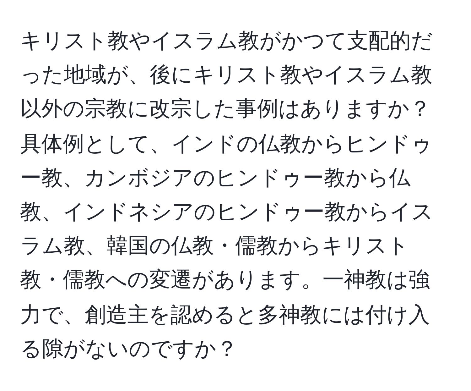 キリスト教やイスラム教がかつて支配的だった地域が、後にキリスト教やイスラム教以外の宗教に改宗した事例はありますか？具体例として、インドの仏教からヒンドゥー教、カンボジアのヒンドゥー教から仏教、インドネシアのヒンドゥー教からイスラム教、韓国の仏教・儒教からキリスト教・儒教への変遷があります。一神教は強力で、創造主を認めると多神教には付け入る隙がないのですか？