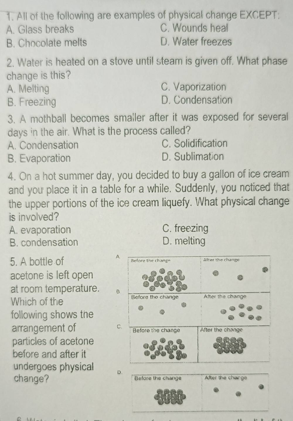 All of the following are examples of physical change EXCEPT:
A. Glass breaks C. Wounds heal
B. Chocolate melts D. Water freezes
2. Water is heated on a stove until steam is given off. What phase
change is this?
A. Melting C. Vaporization
B. Freezing D. Condensation
3. A mothball becomes smaller after it was exposed for several
days in the air. What is the process called?
A. Condensation C. Solidification
B. Evaporation D. Sublimation
4. On a hot summer day, you decided to buy a gallon of ice cream
and you place it in a table for a while. Suddenly, you noticed that
the upper portions of the ice cream liquefy. What physical change
is involved?
A. evaporation C. freezing
B. condensation D. melting
A
5. A bottle of 
acetone is left open
at room temperature. B
Which of the
following shows the
C
arrangement of 
particles of acetone
before and after it
undergoes physical D.
change? Before the change After the change