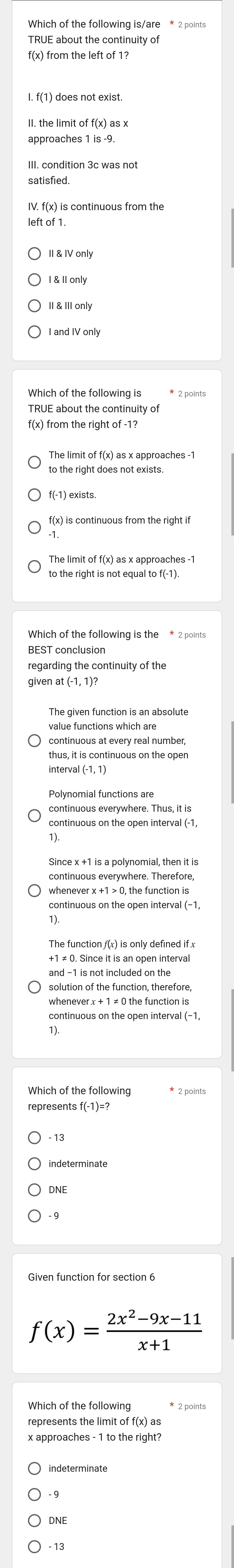 TRUE about the continuity of
f(x) from the left of 1?
I. f(1) does not exist.
approaches 1 is -9.
III. condition 3c was not
satisfied.
left of 1.
II & IV only
I and IV only
TRUE about the continuity of
f(x) from the right of -1?
The limit of f(x) as x approaches -1
to the right does not exists.
f(-1) exists.
f(x) is continuous from the right if
The limit of f(x) as x approaches -1
to the right is not equal to f(-1).
Which of the following is the * 2 point:
BEST conclusion
regarding the continuity of the
continuous at every real number,
thus, it is continuous on the open
interval (-1, 1)
continuous everywhere. Thus, it is
continuous on the open interval (-1,
Since x +1 is a polynomial, then it is
continuous everywhere. Therefore,
whenever x +1 > 0, the function is
continuous on the open interval (−1,
The function f(x) is only defined if x
whenever x + 1 ≠ 0 the function is
Which of the following
represents f(-1)=?
DNE
- 9
f(x)= (2x^2-9x-11)/x+1 
represents the limit of f(x) as
x approaches - 1 to the right?
indeterminate
DNE