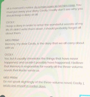 at a moment's notice. As a man sows so let him reap, You 
must put away your diary, Cecily. I really don't see why you 
should keep a diary at all. 
CECILY: 
I keep a diary in order to enter the wonderful secrets of my 
life. If I didn't write them down, I should probably forget all 
about them. 
MISS PRISM 
Memory, my dear Cecily, is the diary that we all carry about 
with us. 
CECILY: 
Yes, but it usually chronicles the things that have never 
happened, and couldn't possibly have happened. I believe 
that Memory is responsible for nearly all the three-volume 
novels that Mudie sends us. 
MISS PRISM: 
Do not speak slightingly of the three-volume novel, Cecily. _ 
wrote one myself in earlier days.