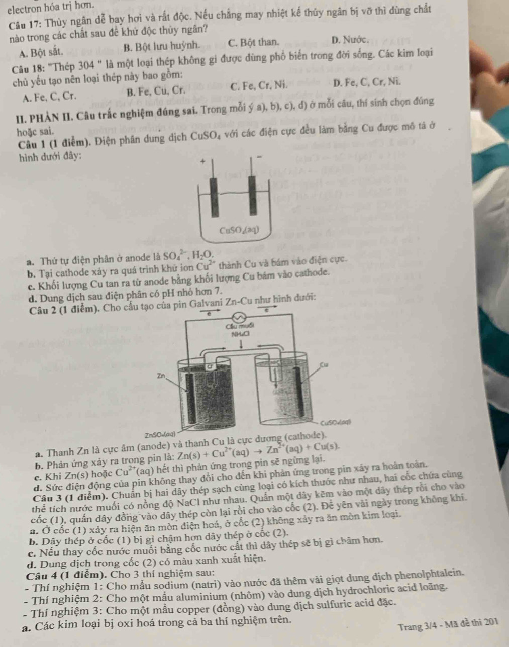 electron hóa trj hơn.
Câu 17: Thùy ngân dễ bay hơi và rất độc. Nếu chẳng may nhiệt kế thủy ngân bị vỡ thì đùng chất
nào trong các chất sau đề khứ độc thủy ngân?
A. Bột sắt. B. Bột lưu huỳnh. C. Bột than. D. Nước.
Câu 18: "Thép 304 " là một loại thép không gi được dùng phổ biển trong đời sống. Các kim loại
chủ yếu tạo nên loại thép này bao gồm:
A. Fe, C, Cr. B. Fe, Cu, Cr. C. Fe, Cr, Ni. D. Fe, C, Cr, Ni.
II. PHÀN II. Câu trắc nghiệm đúng sai. Trong mỗi ý a), b), c), d) ở mỗi câu, thí sinh chọn đúng
hoặc sai.
Câu 1 (1 điểm). Điện phân dung dịch CuSO_4 với các điện cực đều làm bằng Cu được mô tả ở    
hình dưới đây:
a. Thứ tự điện phân ở anode là SO_4^((2-),H_2)O.
b. Tại cathode xảy ra quá trình khử ion Cu^(2+) thành Cu và bám vào điện cực.
c. Khối lượng Cu tan ra từ anode bằng khối lượng Cu bám vào cathode.
d. Dung dịch sau điện phân có pH nhỏ hơn 7.
Câu 2 (1 điểm). Cho của pin Galvani Zn-Cu như hình đưới:
a. Thanh Zn là cực âm (anode) và thanh
b. Phản ứng xảy ra trong pin là:
c. Khi Zn(s) hoặc Cu^(2+) (aq) hết thì phản ứng trong pin sẽ ngừng lại. Zn(s)+Cu^(2+)(aq)to Zn^(2+)(aq)+Cu(s).
d. Sức điện động của pin không thay đổi cho đến khi phản ứng trong pin xảy ra hoàn toàn.
Câu 3 (1 điểm). Chuẩn bị hai dây thép sạch cùng loại có kích thước như nhau, hai cốc chứa cùng
thể tích nước muối có nồng độ NaCl như nhau. Quần một dây kẽm vào một dây thép rỗi cho vào
cốc (1), quấn dây đồng vào dây thép còn lại rồi cho vào cốc (2). Đễ yên vài ngày trong không khí.
a. Ở cốc (1) xảy ra hiện ăn mòn điện hoá, ở cốc (2) không xảy ra ăn mòn kim loại.
b. Dây thép ở cốc (1) bị gỉ chậm hơn dây thép ở cốc (2).
c. Nếu thay cốc nước muối bằng cốc nước cất thì dây thép sẽ bị gì châm hơn.
d. Dung dịch trong cốc (2) có màu xanh xuất hiện.
Câu 4 (1 điểm). Cho 3 thí nghiệm sau:
- Thí nghiệm 1: Cho mầu sodium (natri) vào nước đã thêm vài giọt dung dịch phenolphtalein.
- Thí nghiệm 2: Cho một mầu aluminium (nhôm) vào dung dịch hydrochloric acid loãng.
- Thí nghiệm 3: Cho một mầu copper (đồng) vào dung dịch sulfuric acid đặc.
a. Các kim loại bị oxi hoá trong cả ba thí nghiệm trên.
Trang 3/4 - Mã đề thi 201