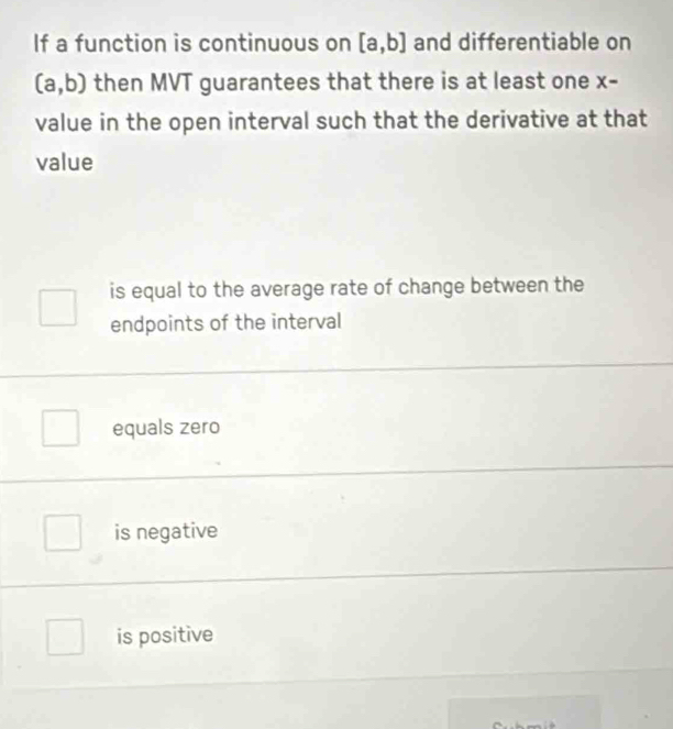 If a function is continuous on [a,b] and differentiable on
(a,b) then MVT guarantees that there is at least one X-
value in the open interval such that the derivative at that
value
is equal to the average rate of change between the
endpoints of the interval
equals zero
is negative
is positive