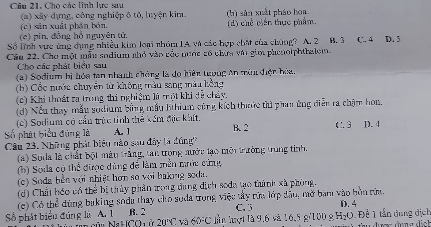 Cho các lĩnh lực sau
(a) xây dựng, công nghiệp ô tô, luyện kim. (b) sản xuất pháo hoa.
(c) sản xuất phân bón. (d) chế biến thực phẩm.
(e) pin, đồng hồ nguyên tử.
Số lĩnh vực ứng dụng nhiều kim loại nhóm IA và các hợp chất của chúng? A. 2 B. 3 C. 4 D. 5
Câu 22. Cho một mẫu sodium nhỏ vào cốc nước có chứa vài giọt phenolphthalein.
Cho các phát biểu sau
(a) Sodium bị hòa tan nhanh chóng là do hiện tượng ăn mòn điện hóa.
(b) Cốc nước chuyển từ không màu sang màu hồng.
(c) Khí thoát ra trong thí nghiệm là một khí dễ cháy.
(d) Nếu thay mẫu sodium bằng mẫu lithium cùng kích thước thì phản ứng diễn ra chậm hơn.
(e) Sodium có cấu trúc tinh thể kém đặc khít.
B. 2 C. 3 D. 4
Số phát biểu đúng là A. 1
Câu 23. Những phát biểu nào sau đây là đúng?
(a) Soda là chất bột màu trắng, tan trong nước tạo môi trường trung tính.
(b) Soda có thể được dùng để làm mền nước cứng.
(c) Soda bền với nhiệt hơn so với baking soda.
(d) Chất béo có thể bị thủy phân trong dung dịch soda tạo thành xà phòng.
(e) Có thể dùng baking soda thay cho soda trong việc tẩy rửa lớp dầu, mỡ bám vào bồn rửa.
C. 3 D. 4
Số phát biểu đúng là A. 1 B. 2
NaHCO_3 Ở 20°C và 60°C lần lượt là 9,6 và 16,5 g/100 g H_2O Để 1 tấn dung dịch
hu  đ ược  d u n g  d i ch